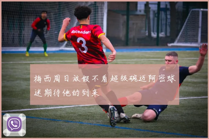 梅西周日放假不看超级碗迈阿密球迷期待他的到来