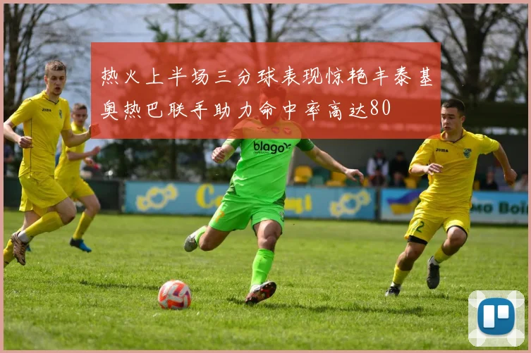 热火上半场三分球表现惊艳丰泰基奥热巴联手助力命中率高达80