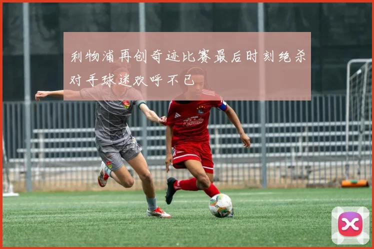 利物浦再创奇迹比赛最后时刻绝杀对手球迷欢呼不已