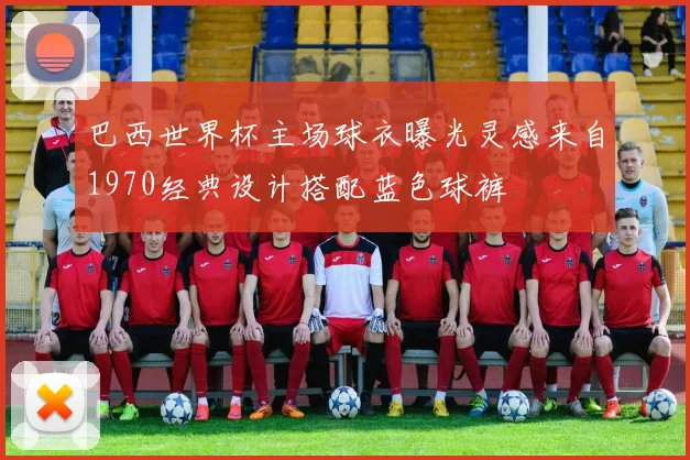 巴西世界杯主场球衣曝光灵感来自1970经典设计搭配蓝色球裤