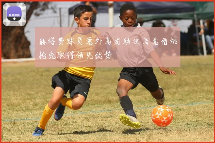 赫塔费球员意外乌龙助攻马竞借机抢先取得领先优势