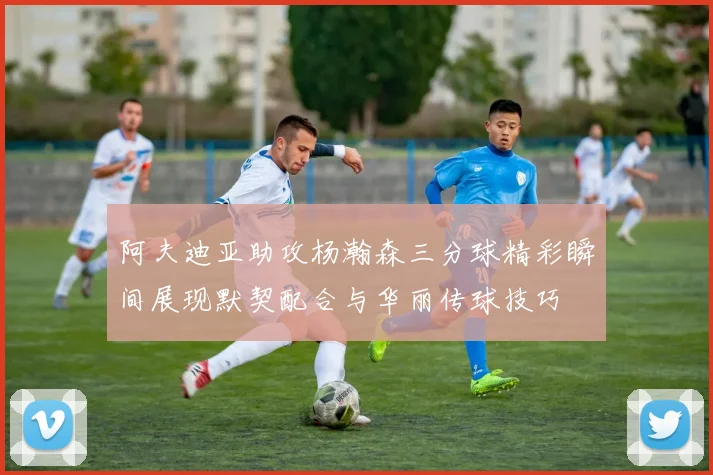 阿夫迪亚助攻杨瀚森三分球精彩瞬间展现默契配合与华丽传球技巧