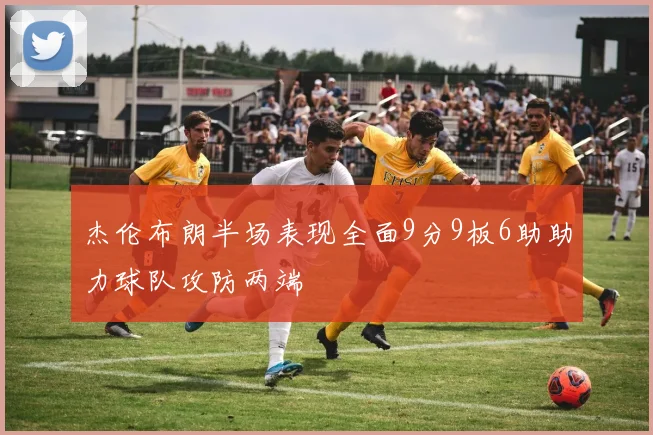 杰伦布朗半场表现全面9分9板6助助力球队攻防两端