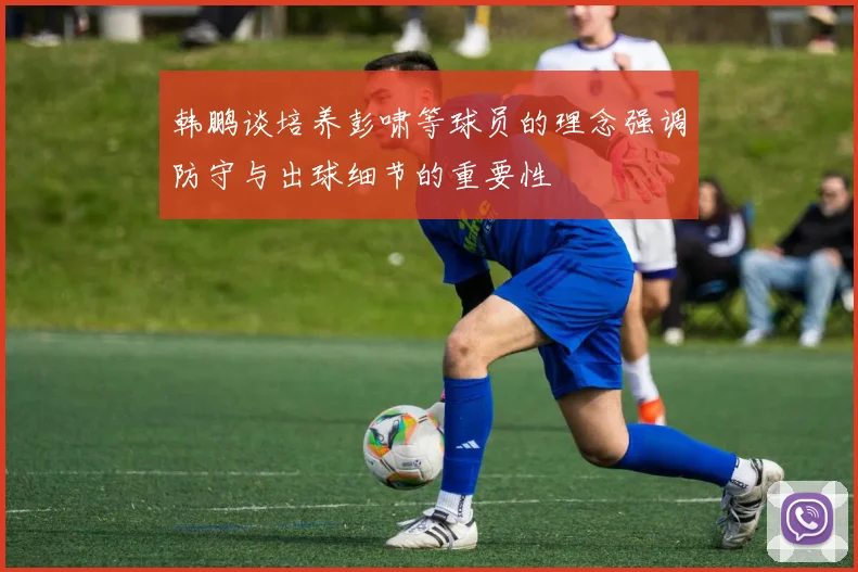 韩鹏谈培养彭啸等球员的理念强调防守与出球细节的重要性