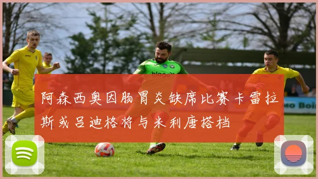 阿森西奥因肠胃炎缺席比赛卡雷拉斯或吕迪格将与米利唐搭档
