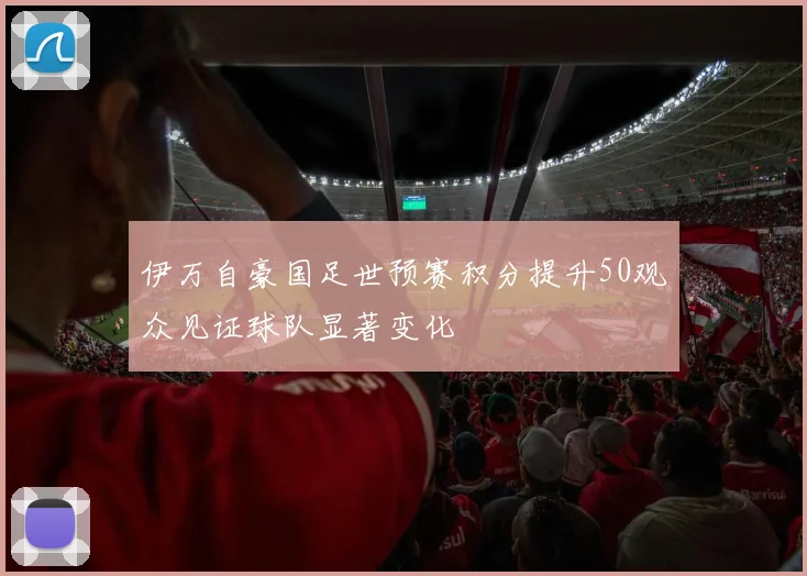 伊万自豪国足世预赛积分提升50观众见证球队显著变化
