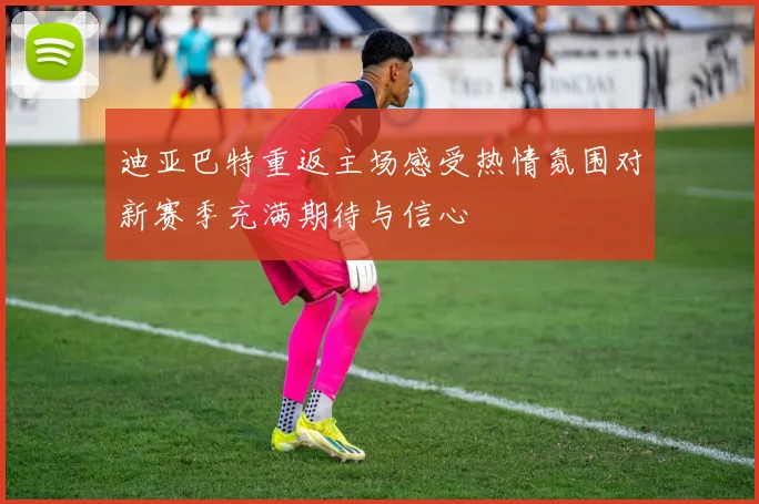 迪亚巴特重返主场感受热情氛围对新赛季充满期待与信心