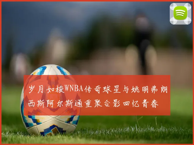 岁月如梭WNBA传奇球星与姚明弗朗西斯阿尔斯通重聚合影回忆青春
