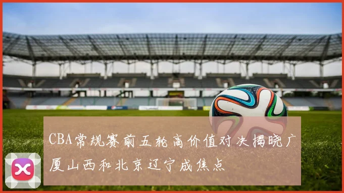 CBA常规赛前五轮高价值对决揭晓广厦山西和北京辽宁成焦点