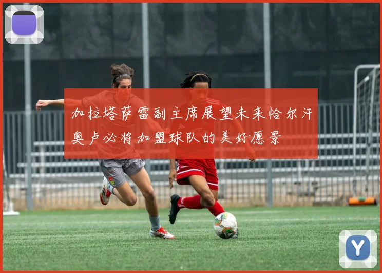 加拉塔萨雷副主席展望未来恰尔汗奥卢必将加盟球队的美好愿景