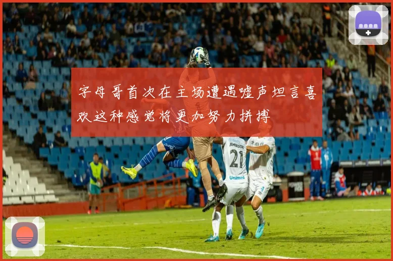 字母哥首次在主场遭遇嘘声坦言喜欢这种感觉将更加努力拼搏