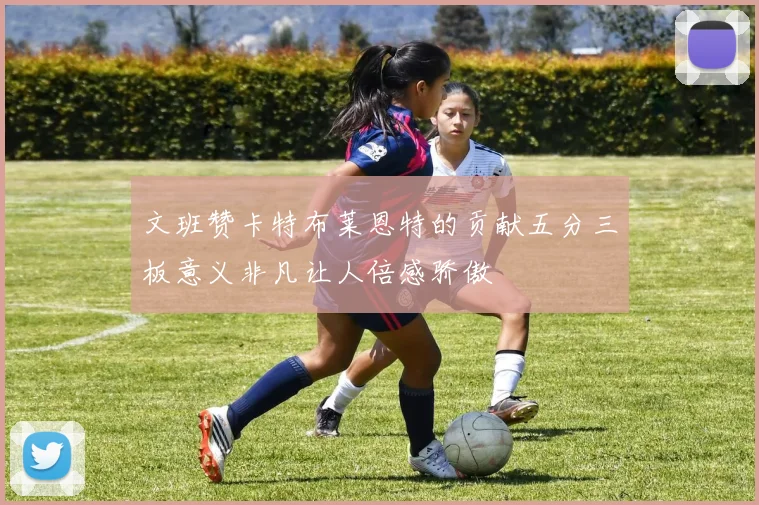 文班赞卡特布莱恩特的贡献五分三板意义非凡让人倍感骄傲