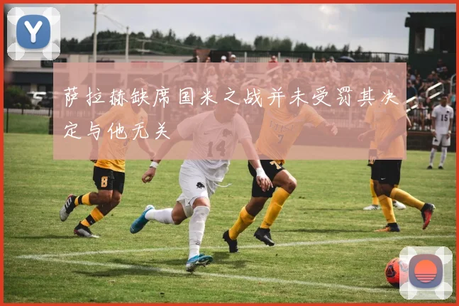 萨拉赫缺席国米之战并未受罚其决定与他无关
