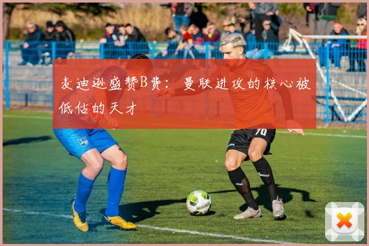 麦迪逊盛赞B费：曼联进攻的核心被低估的天才